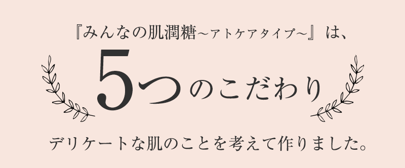 『みんなの肌潤糖~アトケアタイプ~』5つのこだわりデリケートな肌のことを考えて作りました。