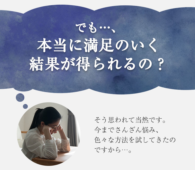 でも、本当に満足のいく結果が得られるの？そう思われて当然です。今までさんざん悩み、色々な方法を試してきたのですから。