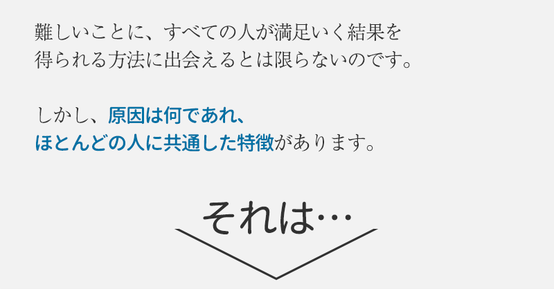 難しいことに、全ての悩める人が満足いく結果を得られる方法に出会えるとは限らないのです。しかし、原因は何であれ、ほとんどの人に共通した特徴があります。